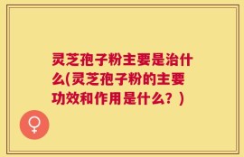 灵芝孢子粉主要是治什么(灵芝孢子粉的主要功效和作用是什么？)
