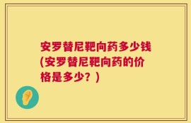 安罗替尼靶向药多少钱(安罗替尼靶向药的价格是多少？)