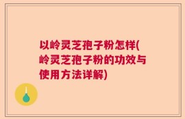 以岭灵芝孢子粉怎样(岭灵芝孢子粉的功效与使用方法详解)