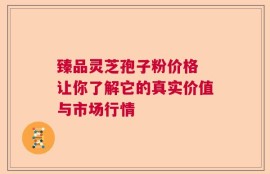 臻品灵芝孢子粉价格 让你了解它的真实价值与市场行情