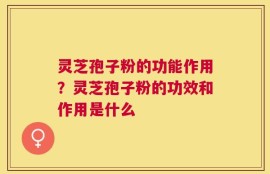灵芝孢子粉的功能作用？灵芝孢子粉的功效和作用是什么