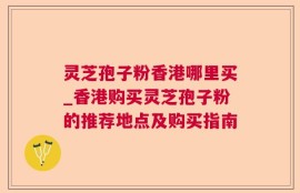 灵芝孢子粉香港哪里买_香港购买灵芝孢子粉的推荐地点及购买指南