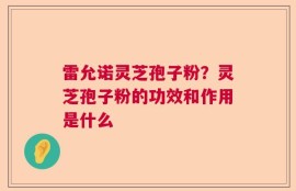 雷允诺灵芝孢子粉？灵芝孢子粉的功效和作用是什么
