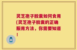 灵芝孢子胶囊如何食用(灵芝孢子胶囊的正确服用方法，你需要知道！