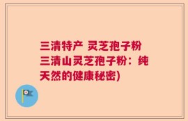 三清特产 灵芝孢子粉三清山灵芝孢子粉：纯天然的健康秘密)