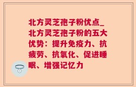 北方灵芝孢子粉优点_北方灵芝孢子粉的五大优势：提升免疫力、抗疲劳、抗氧化、促进睡眠、增强记忆力