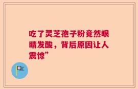 吃了灵芝孢子粉竟然眼睛发酸，背后原因让人震惊”