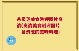 吕灵芝美食测评图片高清(高清美食测评图片：吕灵芝的美味料理)