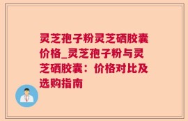 灵芝孢子粉灵芝硒胶囊价格_灵芝孢子粉与灵芝硒胶囊：价格对比及选购指南