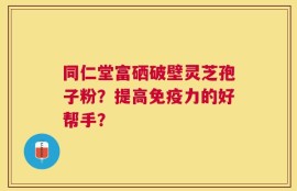 同仁堂富硒破壁灵芝孢子粉？提高免疫力的好帮手？