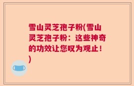 雪山灵芝孢子粉(雪山灵芝孢子粉：这些神奇的功效让您叹为观止！)