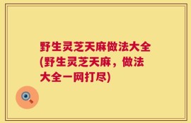 野生灵芝天麻做法大全(野生灵芝天麻，做法大全一网打尽)
