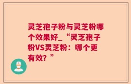 灵芝孢子粉与灵芝粉哪个效果好_“灵芝孢子粉VS灵芝粉：哪个更有效？”