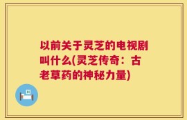 以前关于灵芝的电视剧叫什么(灵芝传奇：古老草药的神秘力量)