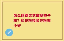 怎么区别灵芝破壁孢子粉？松花粉和灵芝粉哪个好