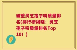 破壁灵芝孢子粉质量排名(排行榜揭晓：灵芝孢子粉质量排名Top10！)