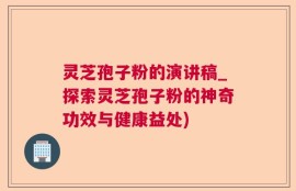 灵芝孢子粉的演讲稿_探索灵芝孢子粉的神奇功效与健康益处)