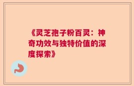 《灵芝孢子粉百灵：神奇功效与独特价值的深度探索》