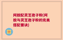 阿胶配灵芝孢子粉(阿胶与灵芝孢子粉的完美搭配要诀)