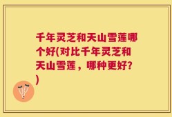 千年灵芝和天山雪莲哪个好(对比千年灵芝和天山雪莲，哪种更好？)