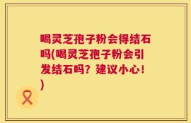 喝灵芝孢子粉会得结石吗(喝灵芝孢子粉会引发结石吗？建议小心！)