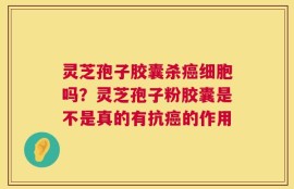 灵芝孢子胶囊杀癌细胞吗？灵芝孢子粉胶囊是不是真的有抗癌的作用