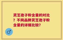 灵芝孢子粉含量的对比？不同品牌灵芝孢子粉含量的详细比较？
