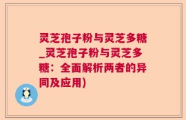 灵芝孢子粉与灵芝多糖_灵芝孢子粉与灵芝多糖：全面解析两者的异同及应用)