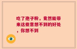 吃了孢子粉，竟然能带来这些意想不到的好处，你想不到