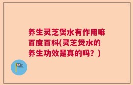 养生灵芝煲水有作用嘛百度百科(灵芝煲水的养生功效是真的吗？)