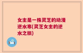 女主是一株灵芝的动漫逆水寒(灵芝女主的逆水之旅)