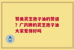 赞美灵芝孢子油的赞语？广药牌的灵芝孢子油大家觉得好吗