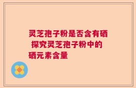 灵芝孢子粉是否含有硒 探究灵芝孢子粉中的硒元素含量