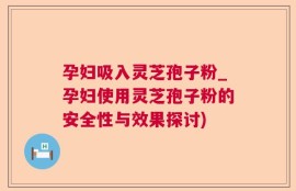 孕妇吸入灵芝孢子粉_孕妇使用灵芝孢子粉的安全性与效果探讨)