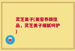 灵芝美子(美容养颜佳品，灵芝美子细腻呵护)