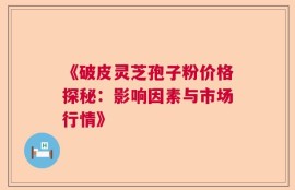 《破皮灵芝孢子粉价格探秘：影响因素与市场行情》
