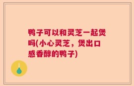 鸭子可以和灵芝一起煲吗(小心灵芝，煲出口感香醇的鸭子)