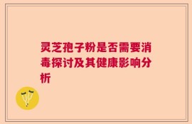灵芝孢子粉是否需要消毒探讨及其健康影响分析