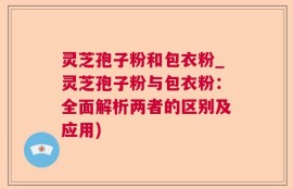 灵芝孢子粉和包衣粉_灵芝孢子粉与包衣粉：全面解析两者的区别及应用)
