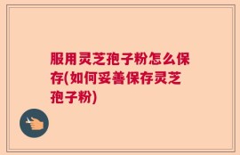服用灵芝孢子粉怎么保存(如何妥善保存灵芝孢子粉)