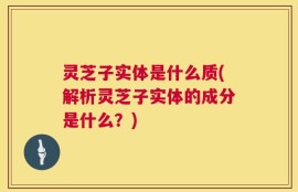 灵芝子实体是什么质(解析灵芝子实体的成分是什么？)