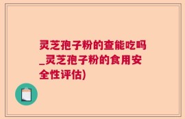 灵芝孢子粉的查能吃吗_灵芝孢子粉的食用安全性评估)