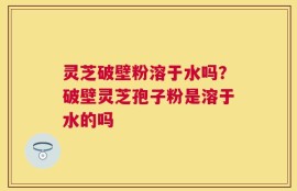 灵芝破壁粉溶于水吗？破壁灵芝孢子粉是溶于水的吗