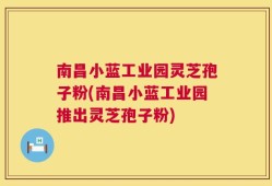 南昌小蓝工业园灵芝孢子粉(南昌小蓝工业园推出灵芝孢子粉)