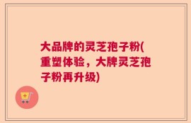 大品牌的灵芝孢子粉(重塑体验，大牌灵芝孢子粉再升级)