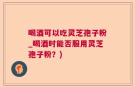 喝酒可以吃灵芝孢子粉_喝酒时能否服用灵芝孢子粉？)