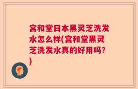 宫和堂日本黑灵芝洗发水怎么样(宫和堂黑灵芝洗发水真的好用吗？)
