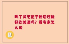 喝了灵芝孢子粉后还能畅饮美酒吗？看专家怎么说
