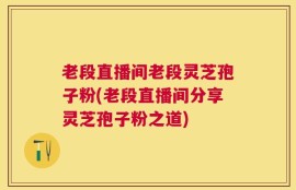 老段直播间老段灵芝孢子粉(老段直播间分享灵芝孢子粉之道)