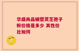 华盛尚品破壁灵芝孢子粉价格是多少 其性价比如何